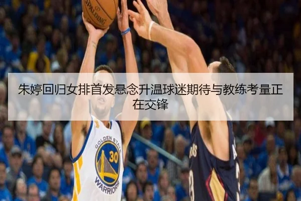 朱婷回归女排首发悬念升温球迷期待与教练考量正在交锋
